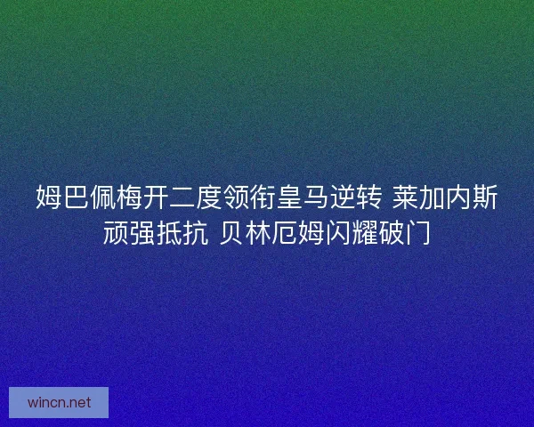 姆巴佩梅开二度领衔皇马逆转 莱加内斯顽强抵抗 贝林厄姆闪耀破门