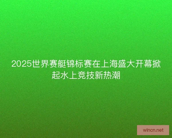 2025世界赛艇锦标赛在上海盛大开幕掀起水上竞技新热潮