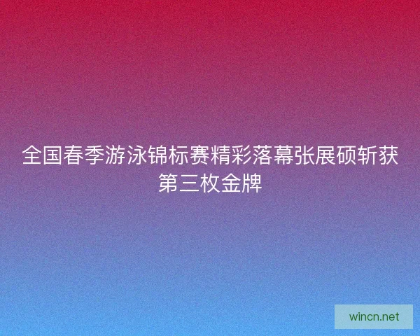 全国春季游泳锦标赛精彩落幕张展硕斩获第三枚金牌