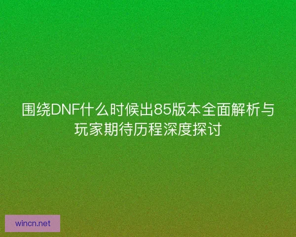 围绕DNF什么时候出85版本全面解析与玩家期待历程深度探讨