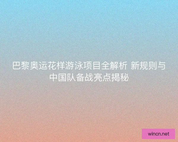 巴黎奥运花样游泳项目全解析 新规则与中国队备战亮点揭秘