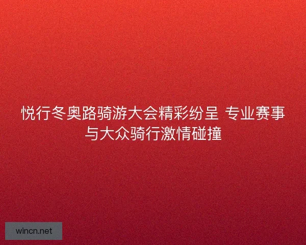 悦行冬奥路骑游大会精彩纷呈 专业赛事与大众骑行激情碰撞