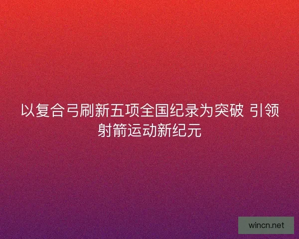 以复合弓刷新五项全国纪录为突破 引领射箭运动新纪元