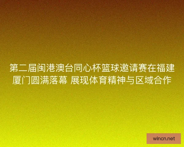第二届闽港澳台同心杯篮球邀请赛在福建厦门圆满落幕 展现体育精神与区域合作