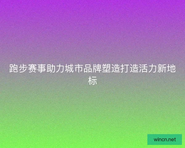 跑步赛事助力城市品牌塑造打造活力新地标 跑步赛事助力城市品牌塑造打造活力新地标