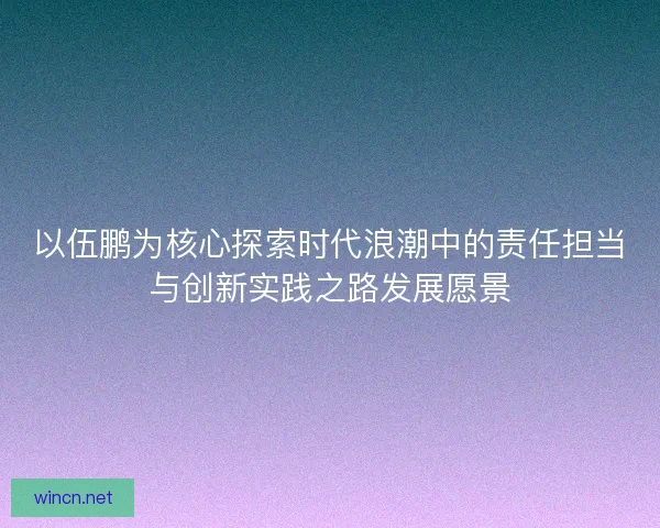 以伍鹏为核心探索时代浪潮中的责任担当与创新实践之路发展愿景 以伍鹏为核心探索时代浪潮中的责任担当与创新实践之路发展愿景
