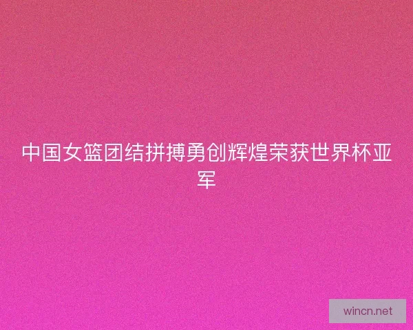 中国女篮团结拼搏勇创辉煌荣获世界杯亚军