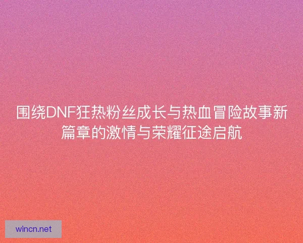 围绕DNF狂热粉丝成长与热血冒险故事新篇章的激情与荣耀征途启航